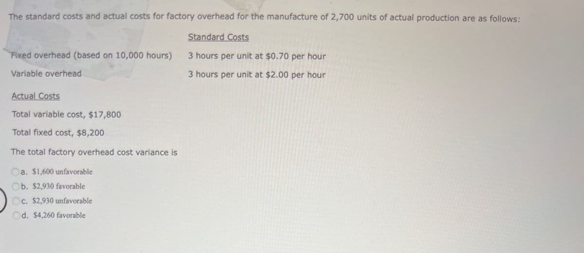 The standard costs and actual costs for factory overhead for the manufacture of 2,700 units of actual production are as follows:
Fixed overhead (based on 10,000 hours)
Variable overhead
Actual Costs
Total variable cost, $17,800
Total fixed cost, $8,200
The total factory overhead cost variance is
Oa. $1,600 unfavorable
Ob. $2,930 favorable
Oc. $2,930 unfavorable
Od. $4,260 favorable
Standard Costs
3 hours per unit at $0.70 per hour
3 hours per unit at $2.00 per hour