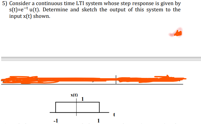 5) Consider a continuous time LTI system whose step response is given by
s(t)=e-t u(t). Determine and sketch the output of this system to the
input x(t) shown.
x(t)
1
-1
1
