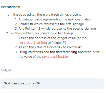 Instructions:
1. In the code editor, there are three things present:
1. An integer value representing the next destination
2. Pointer #1 which represents the first signage
3. And Pointer #2 which represents the second signage
2. For this problem, you need to do two things:
1. Assign the address of the integer value (or the
next_destination) to Pointer #2
2. Assign the value of Pointer #2 to Pointer #1
3. Using Pointer #1 and the dereferencing operator, print
the value of the next_destination
Output
Next destination = 20
