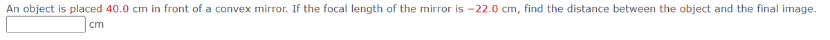 An object is placed 40.0 cm in front of a convex mirror. If the focal length of the mirror is -22.0 cm, find the distance between the object and the final image.
cm
