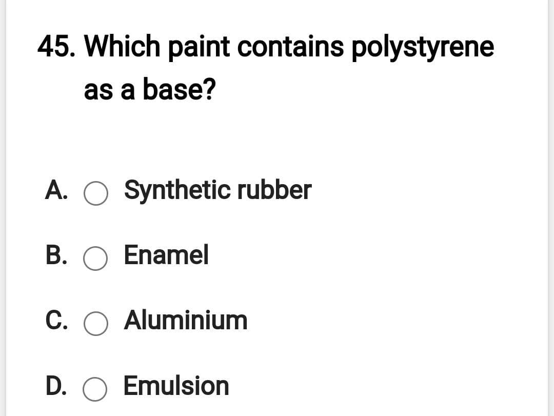 45. Which paint contains polystyrene
as a base?
A. O Synthetic rubber
B. O Enamel
C. O Aluminium
D. O Emulsion
