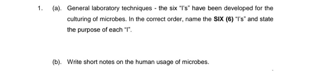 1.
(a). General laboratory techniques - the six "I's" have been developed for the
culturing of microbes. In the correct order, name the SIX (6) “I's" and state
the purpose of each “I".
(b). Write short notes on the human usage of microbes.
