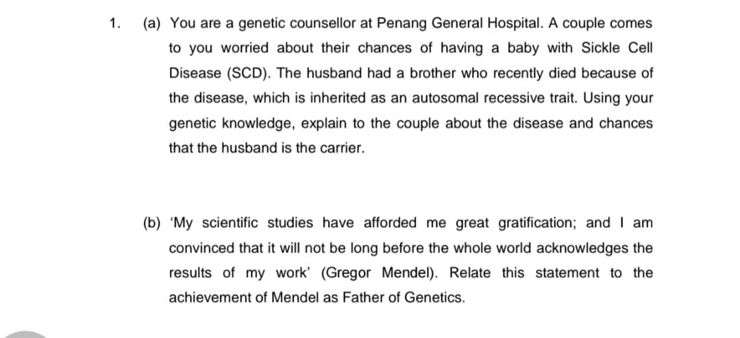 1.
(a) You are a genetic counsellor at Penang General Hospital. A couple comes
to you worried about their chances of having a baby with Sickle Cell
Disease (SCD). The husband had a brother who recently died because of
the disease, which is inherited as an autosomal recessive trait. Using your
genetic knowledge, explain to the couple about the disease and chances
that the husband is the carrier.
(b) 'My scientific studies have afforded me great gratification; and I am
convinced that it will not be long before the whole world acknowledges the
results of my work' (Gregor Mendel). Relate this statement to the
achievement of Mendel as Father of Genetics.
