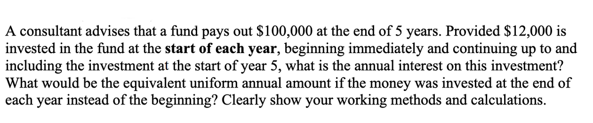 A consultant advises that a fund pays out $100,000 at the end of 5 years. Provided $12,000 is
invested in the fund at the start of each year, beginning immediately and continuing up to and
including the investment at the start of year 5, what is the annual interest on this investment?
What would be the equivalent uniform annual amount if the money was invested at the end of
each year instead of the beginning? Clearly show your working methods and calculations.
