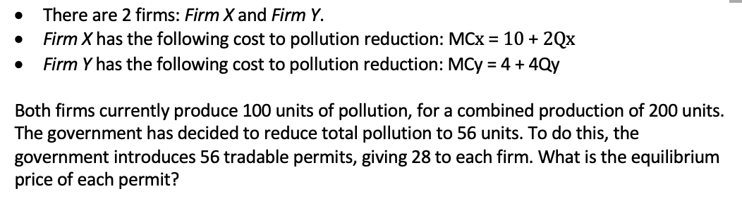 There are 2 firms: Firm X and Firm Y.
Firm X has the following cost to pollution reduction: MCx = 10 + 2Qx
Firm Y has the following cost to pollution reduction: MCy = 4 + 4Qy
Both firms currently produce 100 units of pollution, for a combined production of 200 units.
The government has decided to reduce total pollution to 56 units. To do this, the
government introduces 56 tradable permits, giving 28 to each firm. What is the equilibrium
price of each permit?
