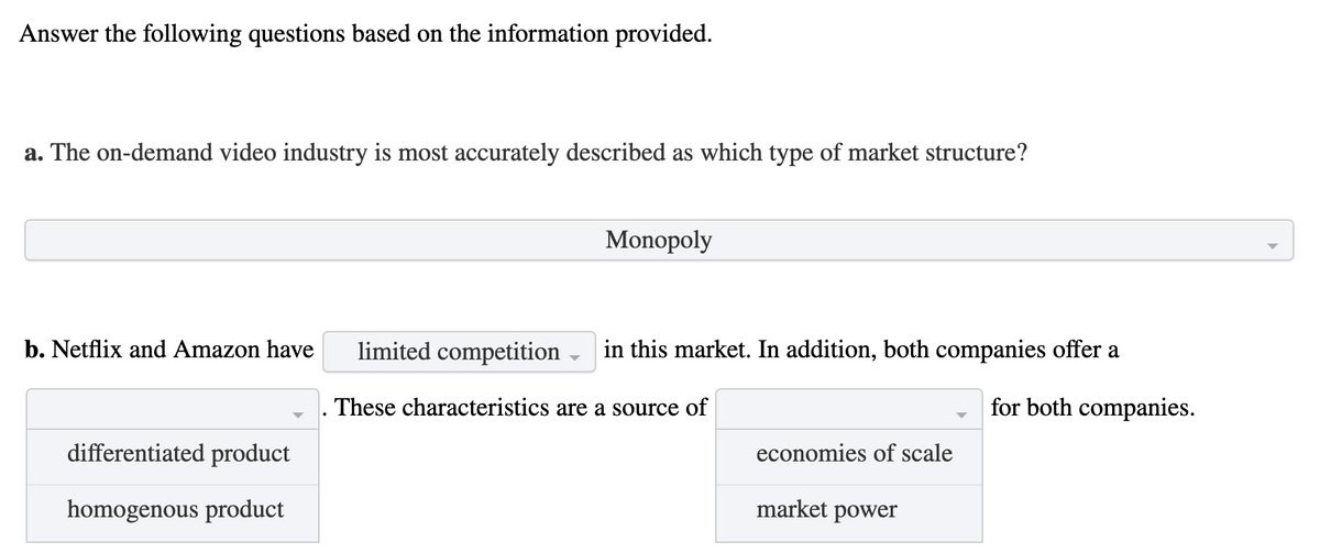 Answer the following questions based on the information provided.
a. The on-demand video industry is most accurately described as which type of market structure?
Monopoly
b. Netflix and Amazon have
limited competition -
in this market. In addition, both companies offer a
These characteristics are a source of
for both companies.
differentiated product
economies of scale
homogenous product
market power
