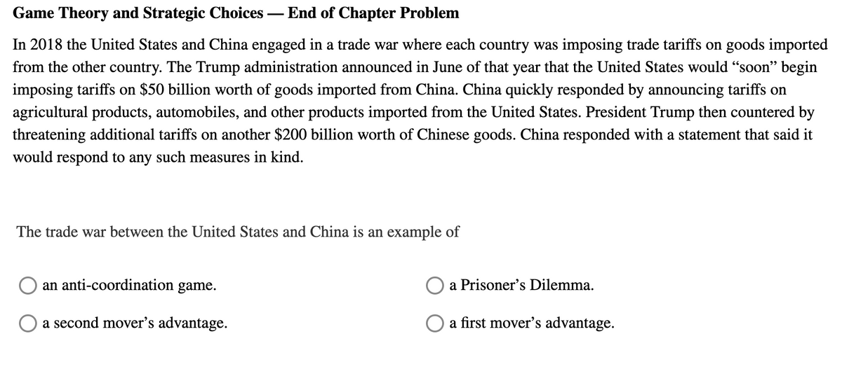 Game Theory and Strategic Choices – End of Chapter Problem
In 2018 the United States and China engaged in a trade war where each country was imposing trade tariffs on goods imported
from the other country. The Trump administration announced in June of that year that the United States would "soon" begin
imposing tariffs on $50 billion worth of goods imported from China. China quickly responded by announcing tariffs on
agricultural products, automobiles, and other products imported from the United States. President Trump then countered by
threatening additional tariffs on another $200 billion worth of Chinese goods. China responded with a statement that said it
would respond to any such measures in kind.
The trade war between the United States and China is an example of
an anti-coordination game.
a Prisoner's Dilemma.
a second mover's advantage.
a first mover's advantage.
