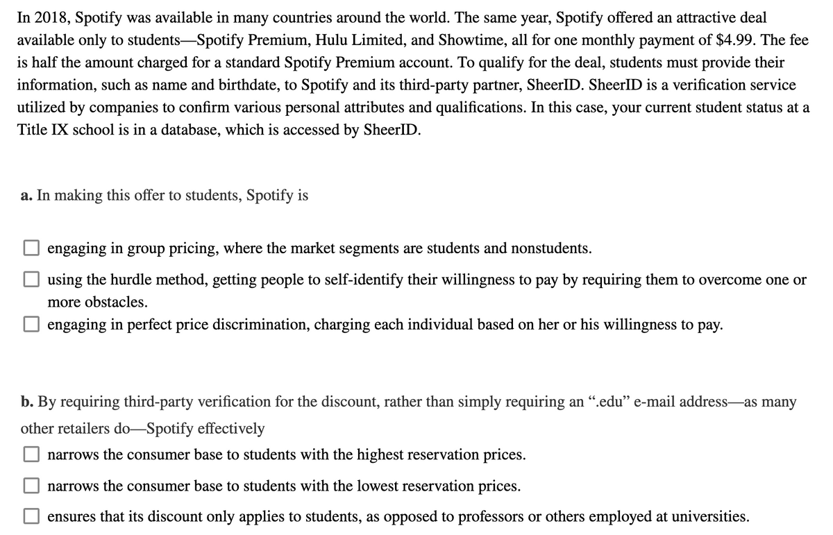 In 2018, Spotify was available in many countries around the world. The same year, Spotify offered an attractive deal
available only to students-Spotify Premium, Hulu Limited, and Showtime, all for one monthly payment of $4.99. The fee
is half the amount charged for a standard Spotify Premium account. To qualify for the deal, students must provide their
information, such as name and birthdate, to Spotify and its third-party partner, SheerID. SheerID is a verification service
utilized by companies to confirm various personal attributes and qualifications. In this case, your current student status at a
Title IX school is in a database, which is accessed by SheerID.
a. In making this offer to students, Spotify is
engaging in group pricing, where the market segments are students and nonstudents.
using the hurdle method, getting people to self-identify their willingness to pay by requiring them to overcome one or
more obstacles.
engaging in perfect price discrimination, charging each individual based on her or his willingness to pay.
b. By requiring third-party verification for the discount, rather than simply requiring an “.edu" e-mail address-as many
other retailers do–Spotify effectively
narrows the consumer base to students with the highest reservation prices.
narrows the consumer base to students with the lowest reservation prices.
ensures that its discount only applies to students, as opposed to professors or others employed at universities.
