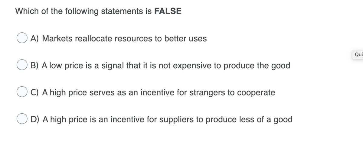 Which of the following statements is FALSE
A) Markets reallocate resources to better uses
Qui
B) A low price is a signal that it is not expensive to produce the good
C) A high price serves as an incentive for strangers to cooperate
D) A high price is an incentive for suppliers to produce less of a good
