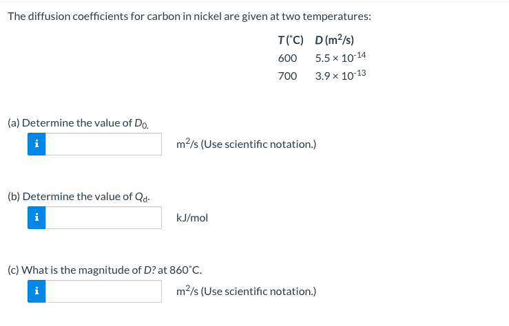 The diffusion coefficients for carbon in nickel are given at two temperatures:
T("C) D(m2/s)
600
5.5 x 10-14
700
3.9 x 10-13
(a) Determine the value of Do.
i
m2/s (Use scientific notation.)
(b) Determine the value of Qd.
kJ/mol
(c) What is the magnitude of D? at 860°C.
i
m2/s (Use scientific notation.)
