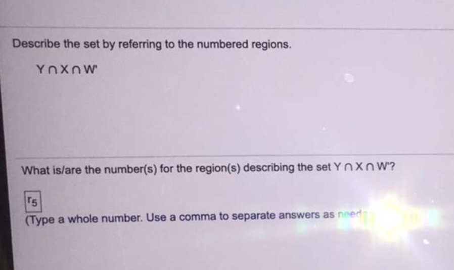 Describe the set by referring to the numbered regions.
YnXnW
What is/are the number(s) for the region(s) describing the set YnXn W?
r5
(Type a whole number. Use a comma to separate answers as need
