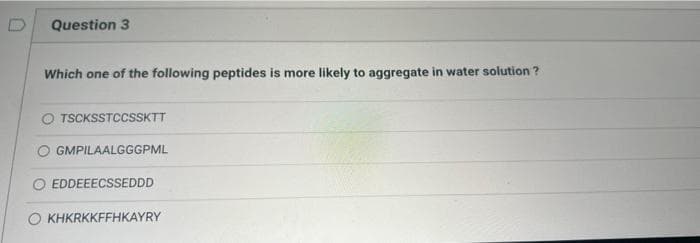 Question 3
Which one of the following peptides is more likely to aggregate in water solution ?
O TSCKSSTCCSSKTT
O GMPILAALGGGPML
EDDEEECSSEDDD
O KHKRKKFFHKAYRY

