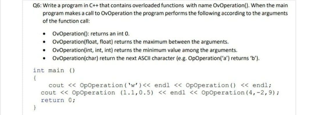 Q6: Write a program in C++ that contains overloaded functions with name OvOperation(). When the main
program makes a call to OvOperation the program performs the following according to the arguments
of the function call:
OvOperation(): returns an int 0.
OvOperation(float, float) returns the maximum between the arguments.
OvOperation(int, int, int) returns the minimum value among the arguments.
OvOperation(char) return the next ASCII character (e.g. OpOperation('a') returns 'b').
int main ()
cout << Op0peration ( 'w')<< endl << OpOperation () << endl;
cout << Op0peration (1.1,0.5) << endl << OpOperation (4,-2,9);
return 0;
