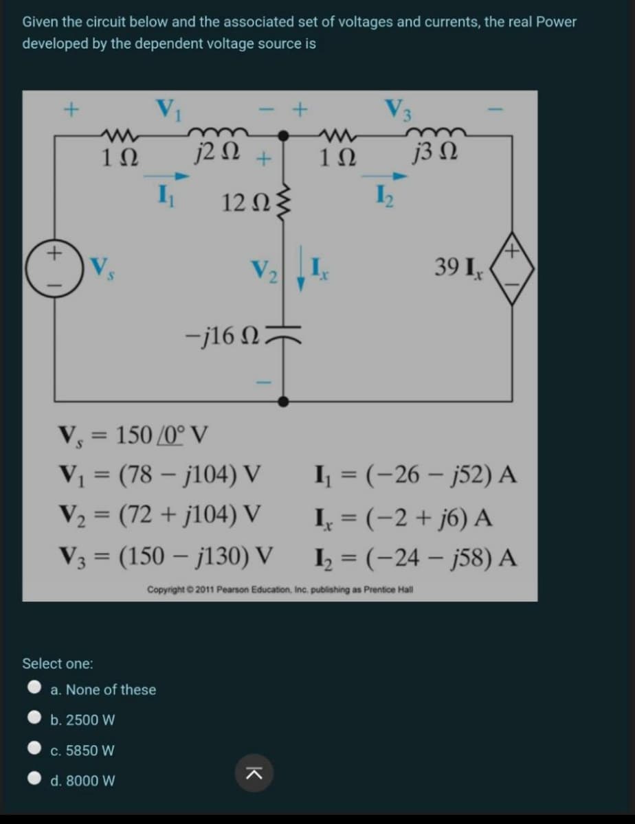 Given the circuit below and the associated set of voltages and currents, the real Power
developed by the dependent voltage source is
V3
1Ω
j2 N +
1Ω
j3Ω
I
12 Ωξ
Vs
39 I,
-j16 NF
Vs
= 150 /0° V
I = (-26 – j52) A
I, = (-2 + j6) A
V1 = (78 – j104) V
V2 = (72 + j104) V
V3 = (150 – j130) V
I = (-24 – j58) A
%3D
Copyright © 2011 Pearson Education, Inc, publishing as Prentice Hall
Select one:
a. None of these
b. 2500 W
c. 5850 W
d. 8000 W
