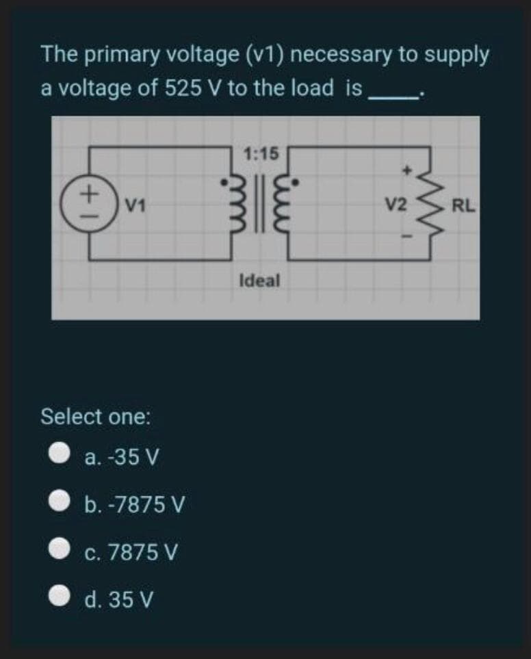 The primary voltage (v1) necessary to supply
a voltage of 525 V to the load is
1:15
V1
V2
RL
Ideal
Select one:
a. -35 V
b. -7875 V
c. 7875 V
d. 35 V
