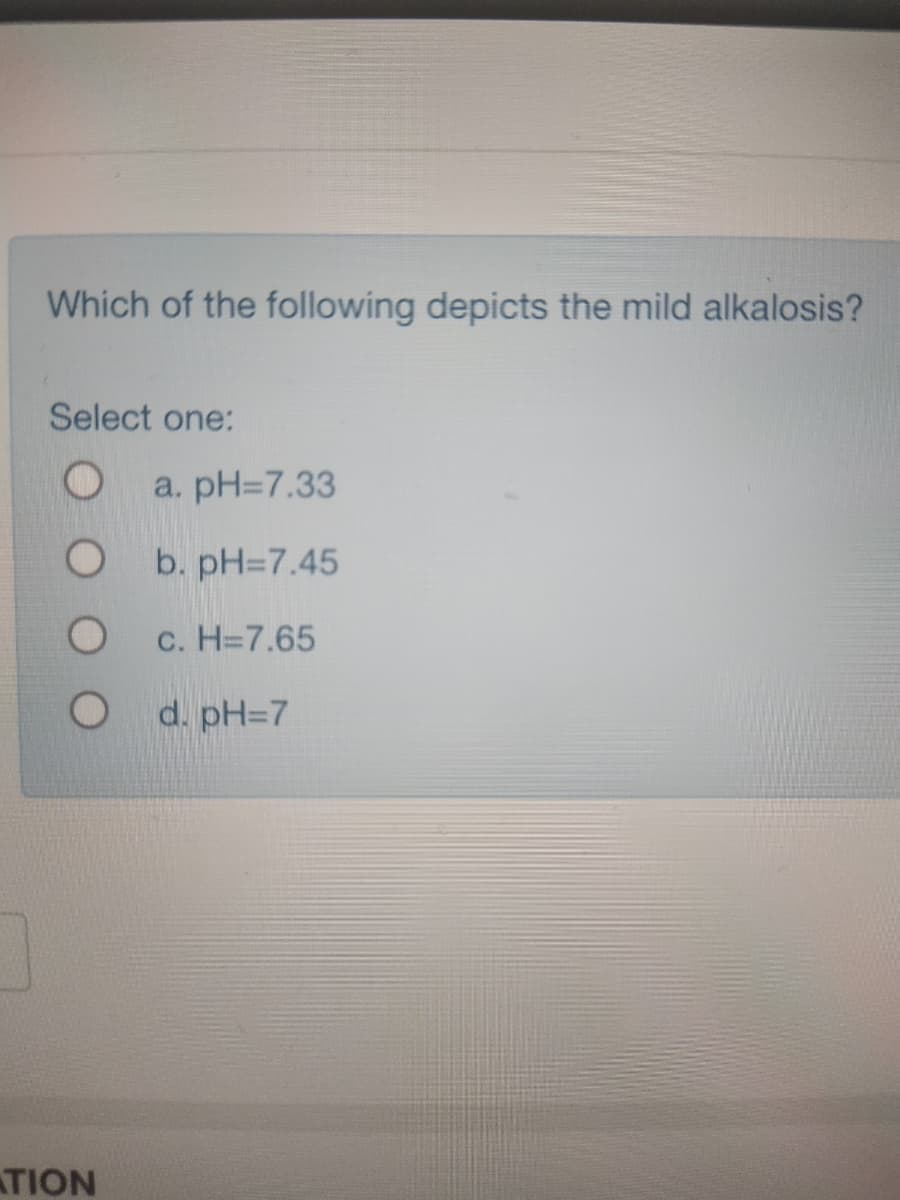 Which of the following depicts the mild alkalosis?
Select one:
O
O
O
ATION
a. pH=7.33
b. pH=7.45
c. H=7.65
d. pH=7