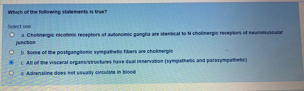 Which of the following statements is true?
Select one:
O a. Cholinergic nicotinic receptors of autonomic ganglia are identical to N cholinergic receptors of neuromuscular
junction
O b. Some of the postganglionic sympathetic fibers are cholinergic
O
c. All of the visceral organs/structures have dual innervation (sympathetic and parasympathetic)
O
d. Adrenaline does not usually circulate in blood