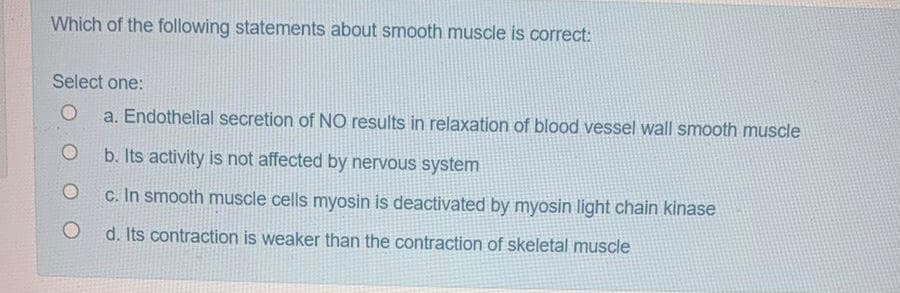 Which of the following statements about smooth muscle is correct:
Select one:
O
a. Endothelial secretion of NO results in relaxation of blood vessel wall smooth muscle
O
b. Its activity is not affected by nervous system
c. In smooth muscle cells myosin is deactivated by myosin light chain kinase
O
d. Its contraction is weaker than the contraction of skeletal muscle