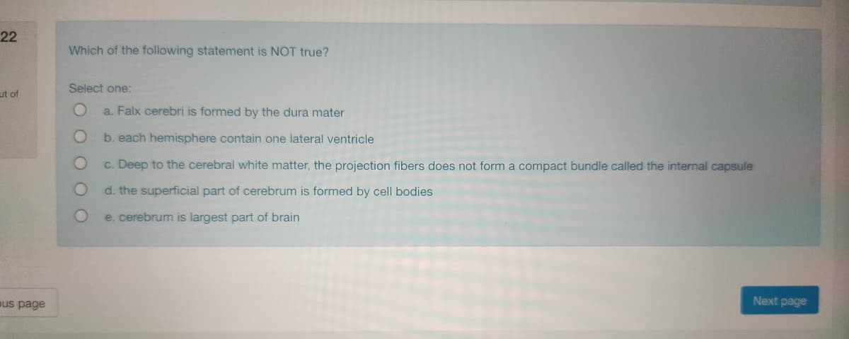 22
ut of
bus page
Which of the following statement is NOT true?
Select one:
a. Falx cerebri is formed by the dura mater
b. each hemisphere contain one lateral ventricle
c. Deep to the cerebral white matter, the projection fibers does not form a compact bundle called the internal capsule
d. the superficial part of cerebrum is formed by cell bodies
e. cerebrum is largest part of brain
Next page