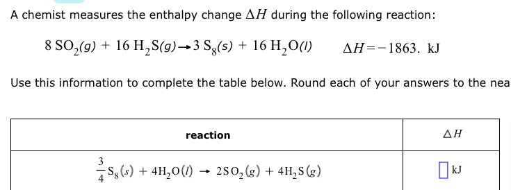 A chemist measures the enthalpy change AH during the following reaction:
8 SO,(9) + 16 H,S(g)→3 Sg(s) + 16 H,O(1)
AH=-1863. kJ
Use this information to complete the table below. Round each of your answers to the nea
reaction
ΔΗ
3
S, () + 4H,0(1) – 2s0, (2) + 4H,8 (g)
250, (g) + 4H,S (g)
kJ
