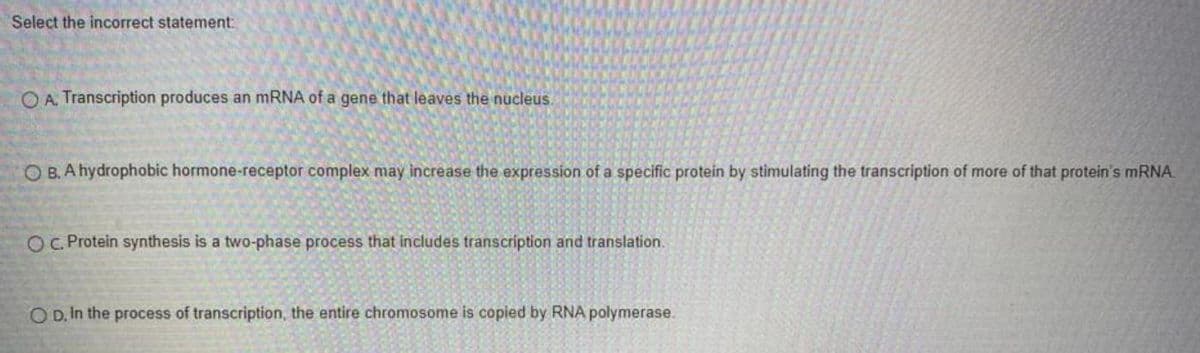Select the incorrect statement:
O A. Transcription produces an mRNA of a gene that leaves the nucleus.
O B. A hydrophobic hormone-receptor complex may increase the expression of a specific protein by stimulating the transcription of more of that protein's MRNA.
OC Protein synthesis is a two-phase process that includes transcription and translation.
O D, In the process of transcription, the entire chromosome is copied by RNA polymerase.
