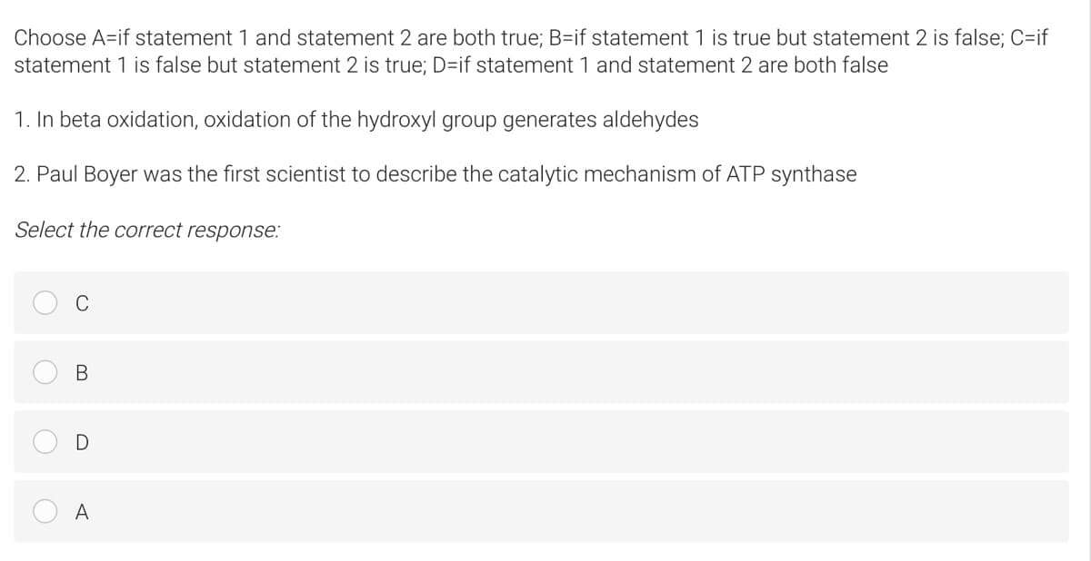 Choose A=if statement 1 and statement 2 are both true; B=if statement 1 is true but statement 2 is false; C=if
statement 1 is false but statement 2 is true; D=if statement 1 and statement 2 are both false
1. In beta oxidation, oxidation of the hydroxyl group generates aldehydes
2. Paul Boyer was the first scientist to describe the catalytic mechanism of ATP synthase
Select the correct response:
C
В
A
