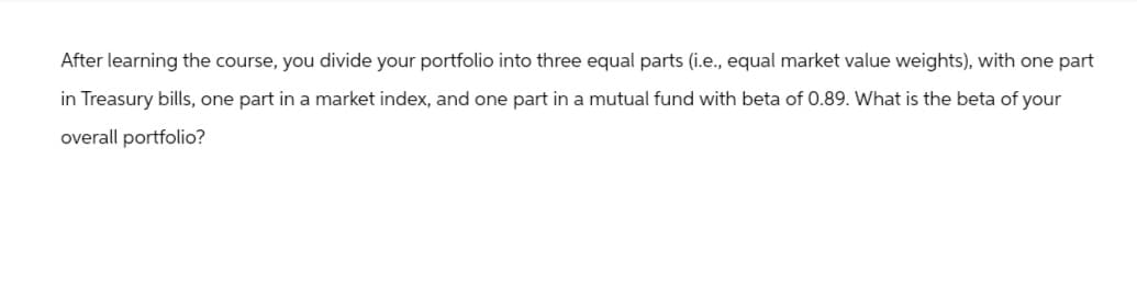 After learning the course, you divide your portfolio into three equal parts (i.e., equal market value weights), with one part
in Treasury bills, one part in a market index, and one part in a mutual fund with beta of 0.89. What is the beta of your
overall portfolio?