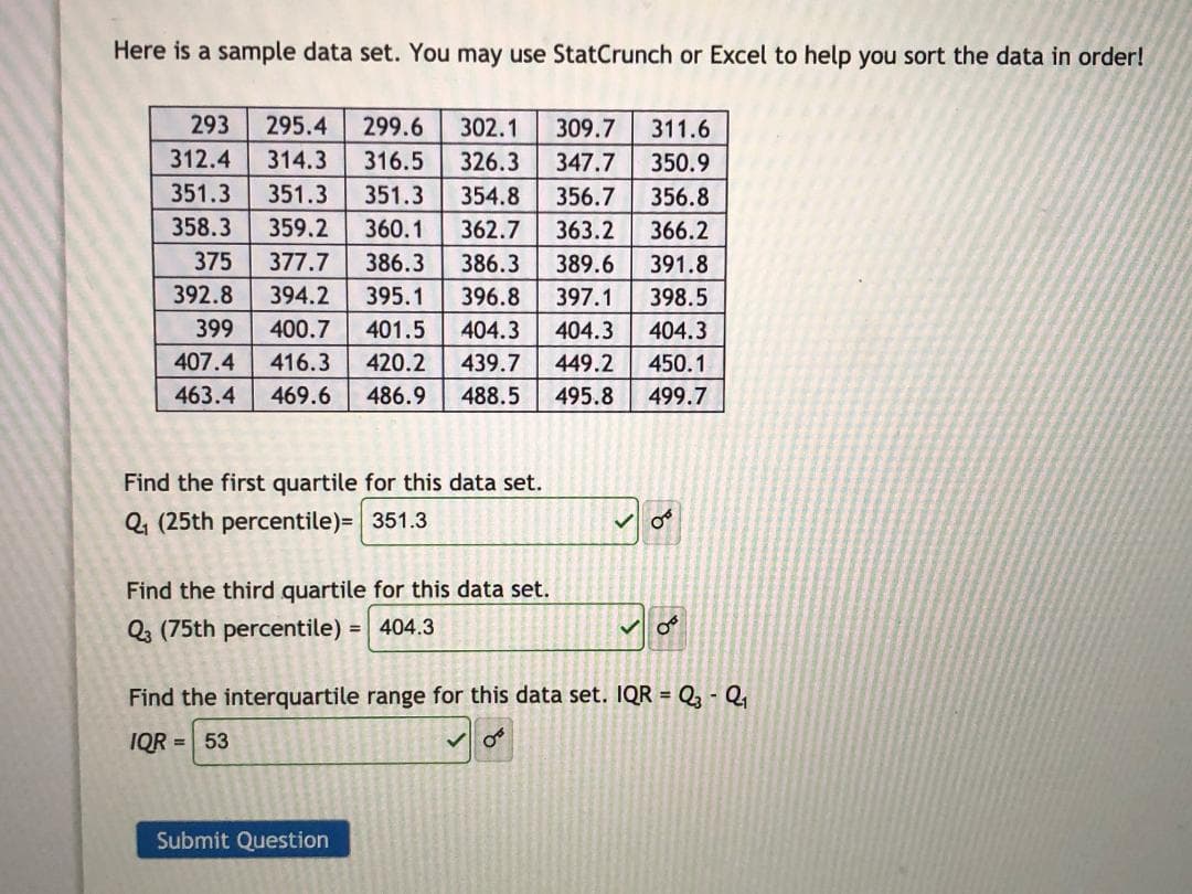 Here is a sample data set. You may use StatCrunch or Excel to help you sort the data in order!
293
295.4
299.6
302.1
309.7
311.6
312.4
314.3
316.5
326.3
347.7
350.9
351.3
351.3
351.3
354.8
356.7
356.8
358.3
359.2
360.1
362.7
363.2
366.2
375
377.7
386.3
386.3
389.6
391.8
392.8
394.2
395.1
396.8
397.1
398.5
399
400.7
401.5
404.3
404.3
404.3
407.4
416.3
420.2
439.7
449.2
450.1
463.4
469.6
486.9
488.5
495.8
499.7
Find the first quartile for this data set.
Q, (25th percentile)= 351.3
Find the third quartile for this data set.
Q (75th percentile) = 404.3
Find the interquartile range for this data set. IQR = Q - Q
IQR = 53
