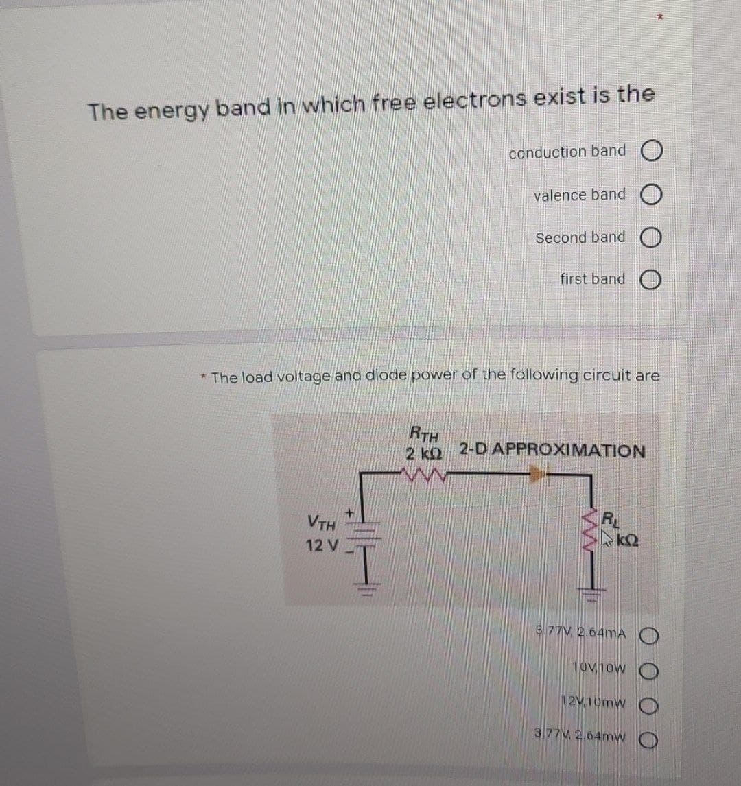 The energy band in which free electrons exist is the
conduction band O
valence band
Second band O
first band
* The load voltage and diode power of the following circuit are
RTH
2 kQ
2-D APPROXIMATION
VTH
R
12 V
I.
3.77V, 2.64mA O
10v1ow
12V 10mw
377V, 2.64mw
H工
