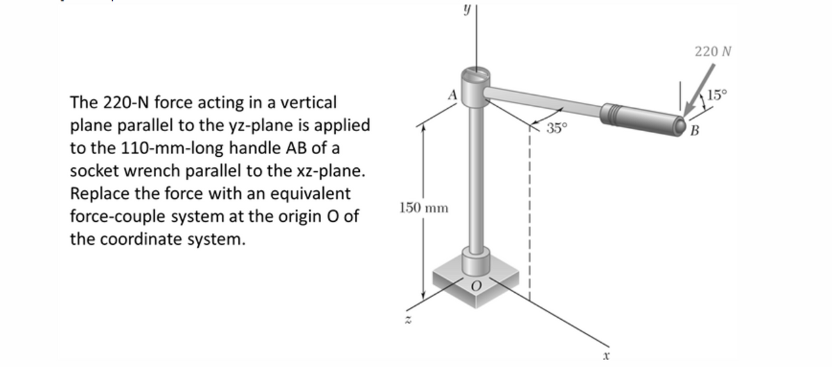 The 220-N force acting in a vertical
plane parallel to the yz-plane is applied
to the 110-mm-long handle AB of a
socket wrench parallel to the xz-plane.
Replace the force with an equivalent
force-couple system at the origin O of
the coordinate system.
A
150 mm
y
35°
x
220 N
√150
15°
B