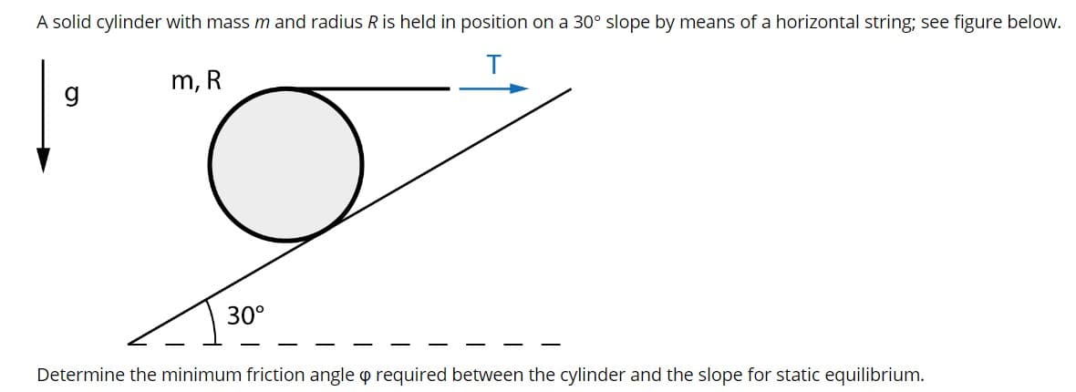 A solid cylinder with mass m and radius R is held in position on a 30° slope by means of a horizontal string; see figure below.
m, R
30°
Determine the minimum friction angle o required between the cylinder and the slope for static equilibrium.
