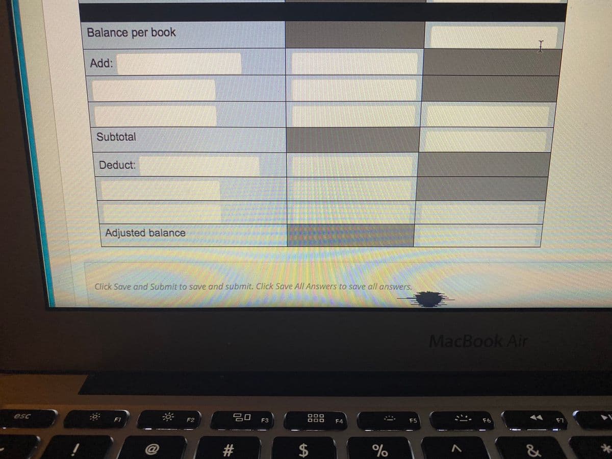 Balance per book
Add:
Subtotal
Deduct:
Adjusted balance
Click Save and Submit to save and submit. Click Sove All Answers to save all answers.
MacBook Air
F2
20
esc
品 F4
F3
F5
F6
F7
@
%23
త
%24

