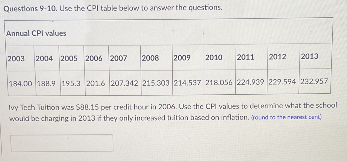 Questions 9-10. Use the CPl table below to answer the questions.
Annual CPI values
2003
2004 2005 2006 2007
2008
2009
2010
2011
2012
2013
184.00 188.9 195.3 201.6 207.342 215.303 214.537 218.056 224.939 229.594 232.957
Ivy Tech Tuition was $88.15 per credit hour in 2006. Use the CPI values to determine what the school
would be charging in 2013 if they only increased tuition based on inflation. (round to the nearest cent)
