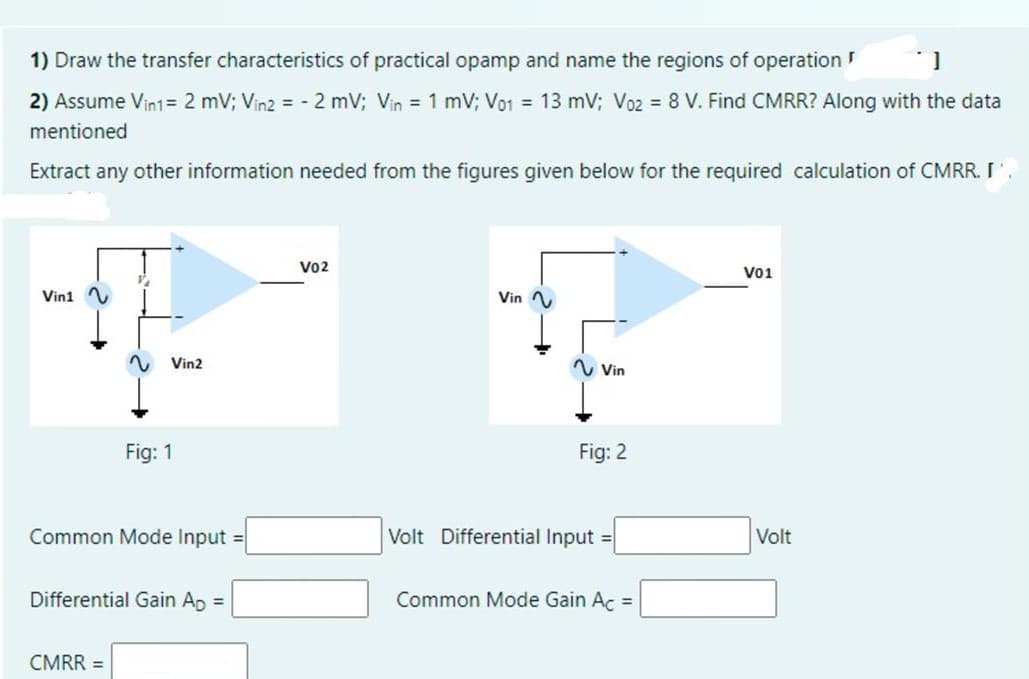 1) Draw the transfer characteristics of practical opamp and name the regions of operation
2) Assume Vin1= 2 mV; Vin2 = - 2 mV; Vin 1 mV; Vo1 = 13 mV; Vo2 = 8 V. Find CMRR? Along with the data
mentioned
Extract any other information needed from the figures given below for the required calculation of CMRR. I'
Vo2
Vo1
Vini
Vin
Vin2
Vin
Fig: 1
Fig: 2
Common Mode Input =
Volt Differential Input =
Volt
Differential Gain Ap =
Common Mode Gain Ac =
CMRR =
