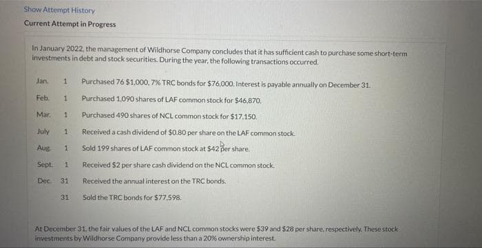 Show Attempt History
Current Attempt in Progress
In January 2022, the management of Wildhorse Company concludes that it has sufficient cash to purchase some short-term
investments in debt and stock securities. During the year, the following transactions occurred.
Jan.
Purchased 76 $1.,000, 7% TRC bonds for $76.000. Interest is payable annually on December 31.
1.
Feb.
Purchased 1,090 shares of LAF common stock for $46,870.
1.
Mar.
Purchased 490 shares of NCL common stock for $17.150.
July
a cash dividend of $0.80 per share on the LAF common stock.
Aug.
Sold 199 shares of LAF common stock at $42 per share.
Sept.
Received $2 per share cash dividend on the NCL common stock.
Dec.
31
Received the annual interest on the TRC bonds.
31
Sold the TRC bonds for $77,598.
At December 31. the fair values of the LAF and NCL common stocks were $39 and $28 per share, respectively. These stock
investments by Wildhorse Company provide less than a 20% ownership interest.
