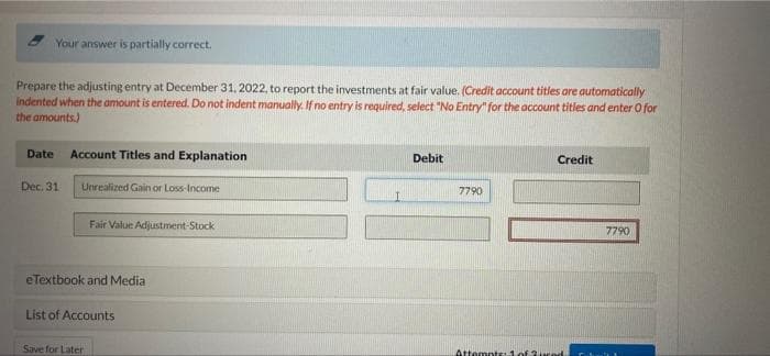 Your answer is partially correct.
Prepare the adjusting entry at December 31, 2022, to report the investments at fair value. (Credit account titles are automatically
indented when the amount is entered. Do not indent manually. If no entry is required, select "No Entry" for the account titles and enter O for
the amounts)
Date Account Titles and Explanation
Debit
Credit
Dec. 31
Unrealized Gain or Loss-Income
7790
Fair Value Adjustment-Stock
7790
eTextbook and Media
List of Accounts
Save for Later
Attempts:1of 3ced
