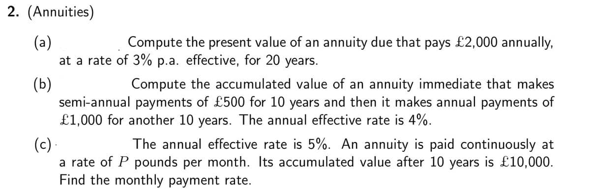 2. (Annuities)
(a)
at a rate of 3% p.a. effective, for 20 years.
Compute the present value of an annuity due that pays £2,000 annually,
(b)
semi-annual payments of £500 for 10 years and then it makes annual payments of
£1,000 for another 10 years. The annual effective rate is 4%.
Compute the accumulated value of an annuity immediate that makes
The annual effective rate is 5%. An annuity is paid continuously at
(c).
a rate of P pounds per month. Its accumulated value after 10 years is £10,000.
Find the monthly payment rate.
