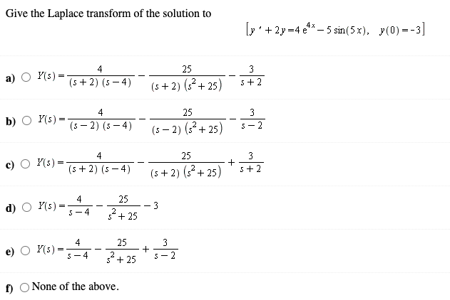 Give the Laplace transform of the solution to
[p' +2y =4 e** – 5 sin(5 x), y(0) =-3]
25
3
а)
Y(s) =
(5 + 2) (s – 4)
(s +2) (3² + 25)
5+2
-
4
25
3
b)
Y(s) =
(5 – 2) (5 – 4)
(s – 2) (32+ 25)
-
5- 2
4
25
3
O Y(s) =
(5 +2) (s – 4)
5+2
(5 + 2) (s2+ 25)
4
25
d) O Y(s)
3
2
5+ 25
5-4
4
Y(s):
25
3
+
5- 2
S-4
+ 25
f) O None of the above.
