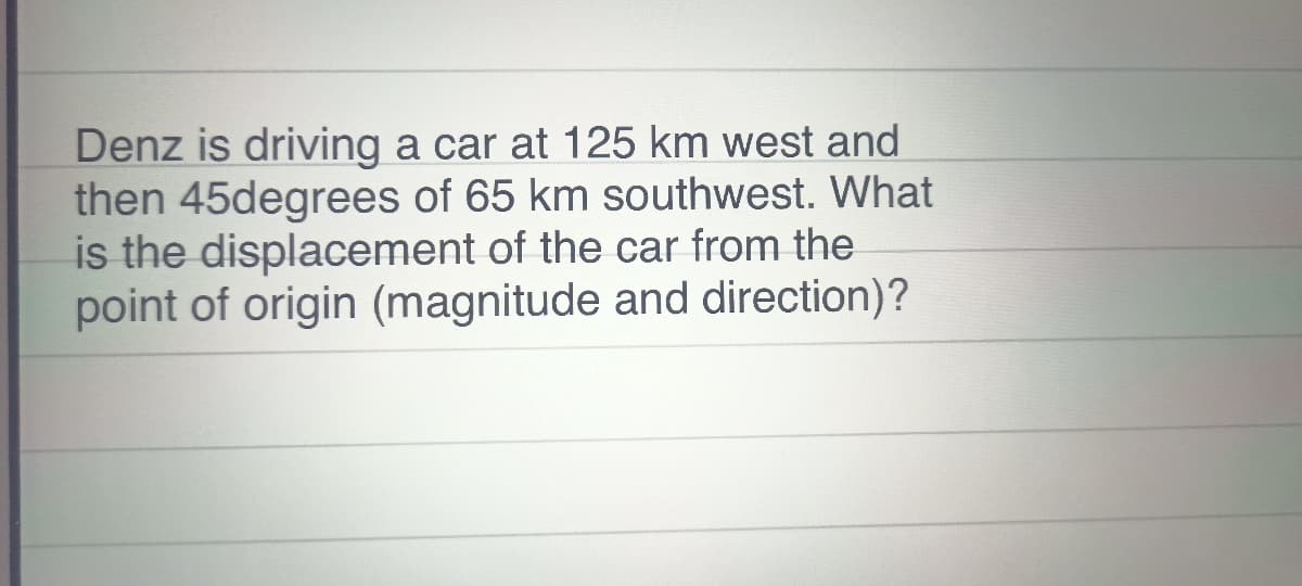 Denz is driving a car at 125 km west and
then 45degrees of 65 km southwest. What
is the displacement of the car from the
point of origin (magnitude and direction)?

