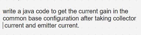 write a java code to get the current gain in the
common base configuration after taking collector
|current and emitter current.
