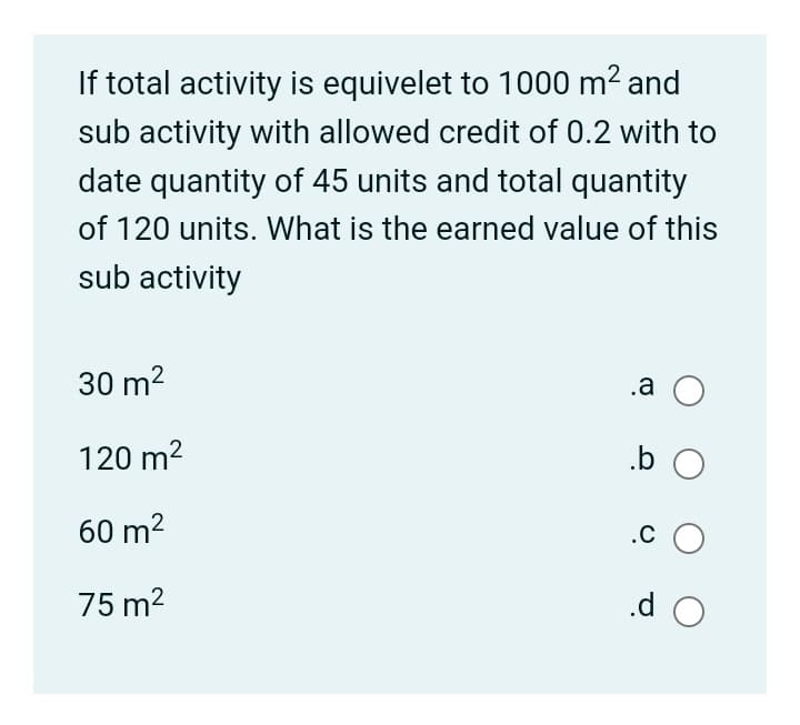If total activity is equivelet to 1000 m² and
sub activity with allowed credit of 0.2 with to
date quantity of 45 units and total quantity
of 120 units. What is the earned value of this
sub activity
30 m2
.a O
120 m2
.b
60 m2
.c O
75 m2
.d O
