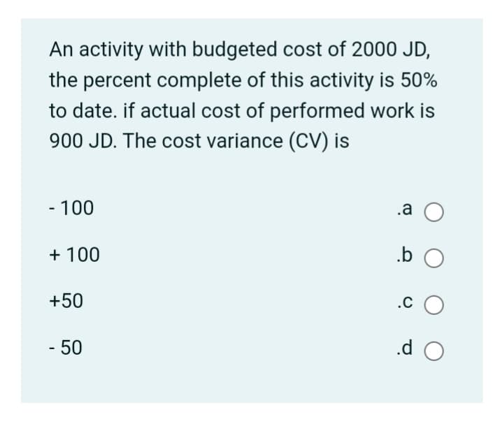 An activity with budgeted cost of 2000 JD,
the percent complete of this activity is 50%
to date. if actual cost of performed work is
900 JD. The cost variance (CV) is
- 100
.a O
+ 100
.b O
+50
.c O
- 50
.d O
