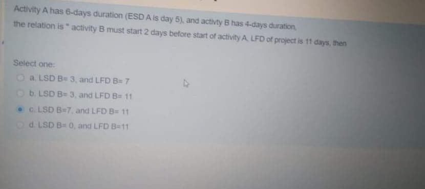 Activity A has 6-days duration (ESD A is day 5), and activty B has 4-days duration,
the relation is activity B must start 2 days before start of activity A. LFD of project is 11 days, then
Select one:
O a. LSD B= 3, and LFD B= 7
Ob. LSD B= 3 , and LFD B= 11
c. LSD B=7, and LFD B= 11
Od. LSD B= 0, and LFD B=11
