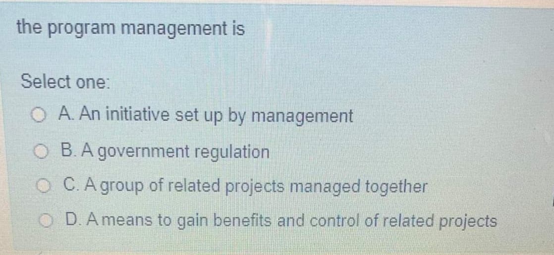 the program management is
Select one:
O A. An initiative set up by management
O B.A government regulation
O C. A group of related projects managed together
O D.A means to gain benefits and control of related projects

