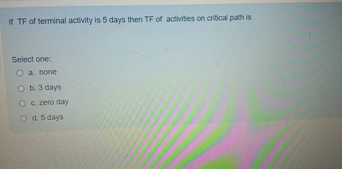 If TF of terminal activity is 5 days then TF of activities on critical path is
Select one:
a. none
O b. 3 days
C. zero day
d. 5 days
