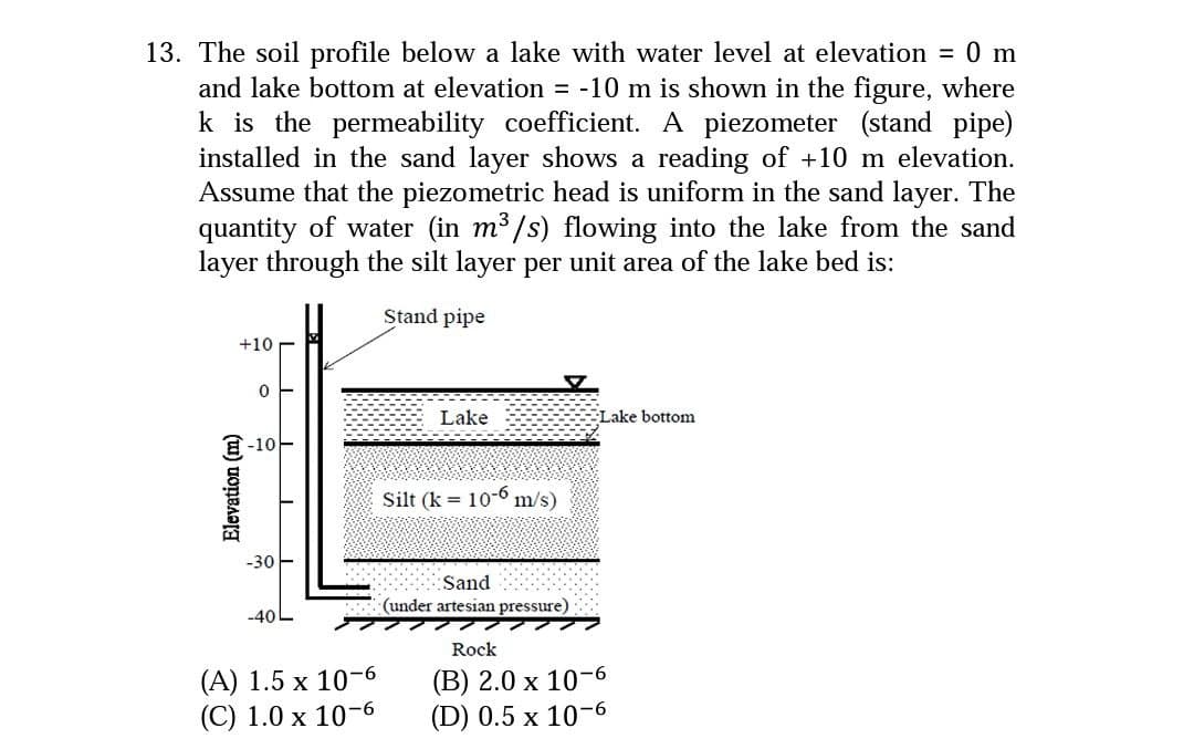 13. The soil profile below a lake with water level at elevation = 0 m
and lake bottom at elevation = -10 m is shown in the figure, where
k is the permeability coefficient. A piezometer (stand pipe)
installed in the sand layer shows a reading of +10 m elevation.
Assume that the piezometric head is uniform in the sand layer. The
quantity of water (in m3 /s) flowing into the lake from the sand
layer through the silt layer per unit area of the lake bed is:
Stand pipe
+10
Lake
Lake bottom
E-10
Silt (k = 10-6
m/s)
-30
Sand
(under artesian pressure)
-40L
Rock
(A) 1.5 x 10-6
(C) 1.0 x 10-6
(B) 2.0 x 10-6
(D) 0.5 x 10-6
Elevation (m)
