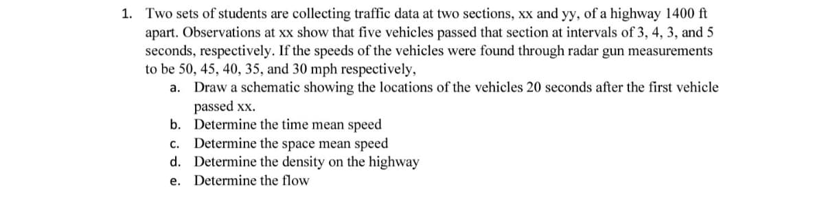 1. Two sets of students are collecting traffic data at two sections, xx and yy, of a highway 1400 ft
apart. Observations at xx show that five vehicles passed that section at intervals of 3, 4, 3, and 5
seconds, respectively. If the speeds of the vehicles were found through radar gun measurements
to be 50, 45, 40, 35, and 30 mph respectively,
a.
Draw a schematic showing the locations of the vehicles 20 seconds after the first vehicle
passed xx.
b. Determine the time mean speed
c. Determine the space mean speed
d.
e.
Determine the density on the highway
Determine the flow