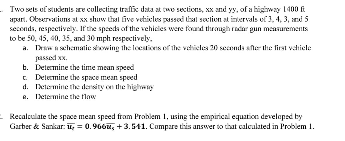 Two sets of students are collecting traffic data at two sections, xx and yy, of a highway 1400 ft
apart. Observations at xx show that five vehicles passed that section at intervals of 3, 4, 3, and 5
seconds, respectively. If the speeds of the vehicles were found through radar gun measurements
to be 50, 45, 40, 35, and 30 mph respectively,
a. Draw a schematic showing the locations of the vehicles 20 seconds after the first vehicle
passed xx.
b. Determine the time mean speed
C.
Determine the space mean speed
d. Determine the density on the highway
e. Determine the flow
2. Recalculate the space mean speed from Problem 1, using the empirical equation developed by
Garber & Sankar: ūt = 0.966ūs +3.541. Compare this answer to that calculated in Problem 1.