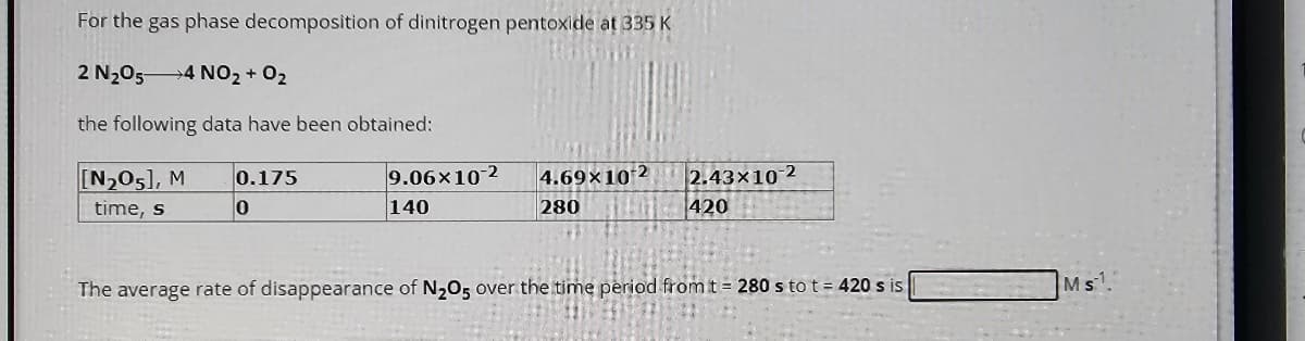 For the gas phase decomposition of dinitrogen pentoxide at 335 K
2 N₂O54 NO₂ + O₂
the following data have been obtained:
[N₂05], M
time, s
0.175
0
9.06x10-2
140
4.69×10-2
280
2.43x10-2
420
The average rate of disappearance of N₂O5 over the time period from t = 280 sto t = 420 s is
Ms1