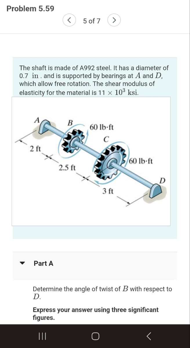 Problem 5.59
The shaft is made of A992 steel. It has a diameter of
0.7 in. and is supported by bearings at A and D,
which allow free rotation. The shear modulus of
elasticity for the material is 11 × 10³ ksi.
A
2 ft
< 5 of 7 >
Part A
B
2.5 ft
60 lb-ft
3 ft
60 lb-ft
Determine the angle of twist of B with respect to
D.
Express your answer using three significant
figures.
|||